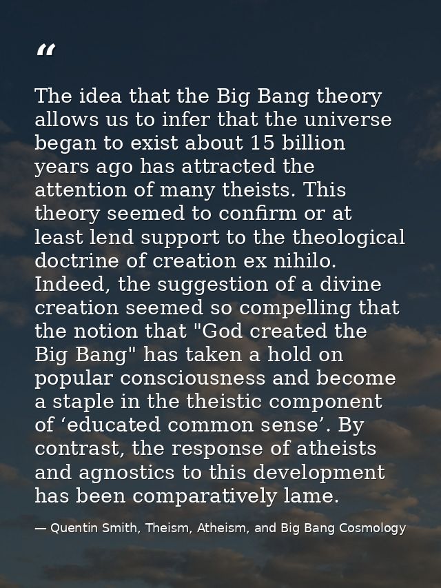 The idea that the Big Bang theory allows us to infer that the universe began to exist about 15 billion years ago has att — Quentin Smith, Theism, Atheism, and Big Bang Cosmology