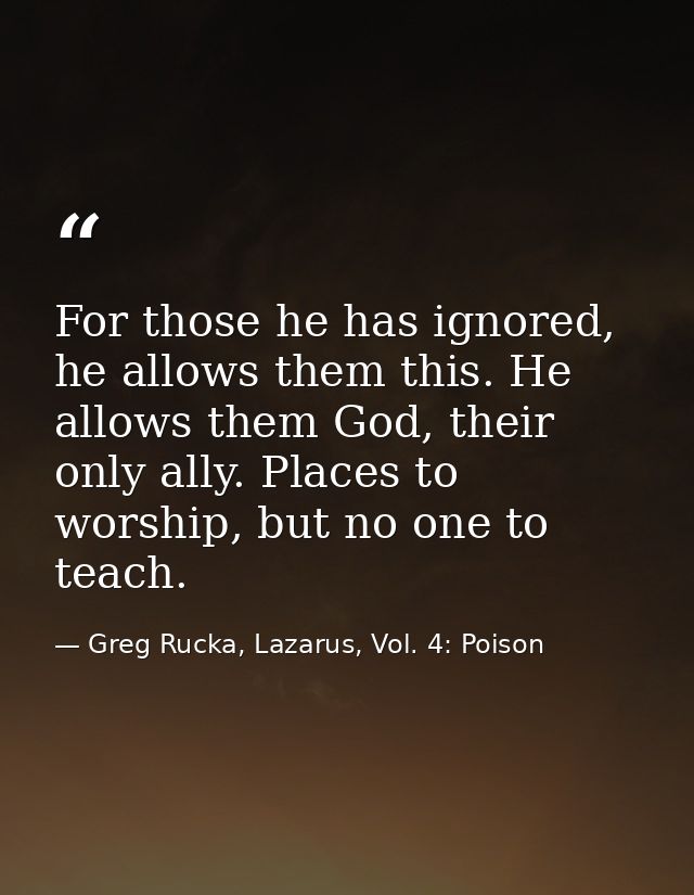 For those he has ignored, he allows them this. He allows them God, their only ally. Places to worship, but no one to tea — Greg Rucka, Lazarus, Vol. 4: Poison