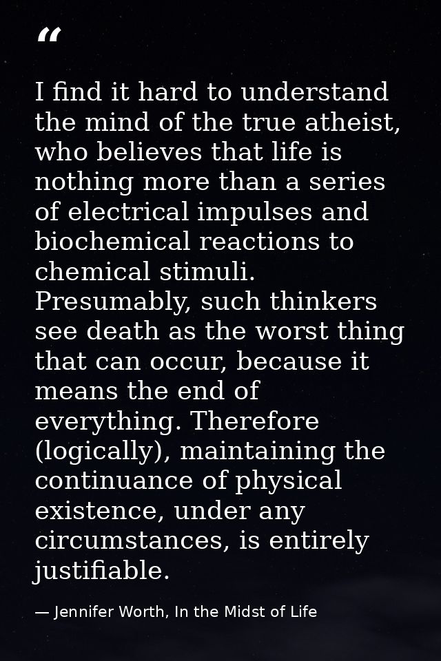 I find it hard to understand the mind of the true atheist, who believes that life is nothing more than a series of elect — Jennifer Worth, In the Midst of Life