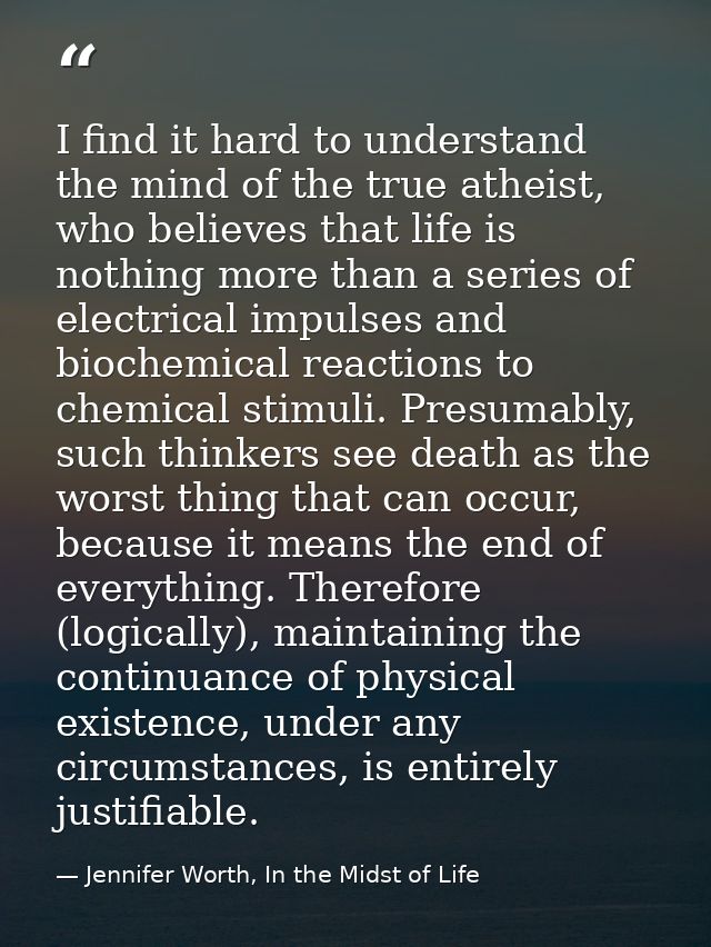 I find it hard to understand the mind of the true atheist, who believes that life is nothing more than a series of elect — Jennifer Worth, In the Midst of Life