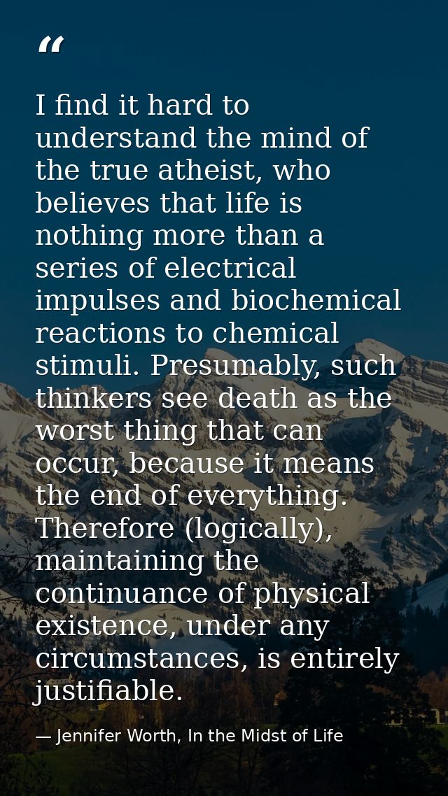 I find it hard to understand the mind of the true atheist, who believes that life is nothing more than a series of elect — Jennifer Worth, In the Midst of Life