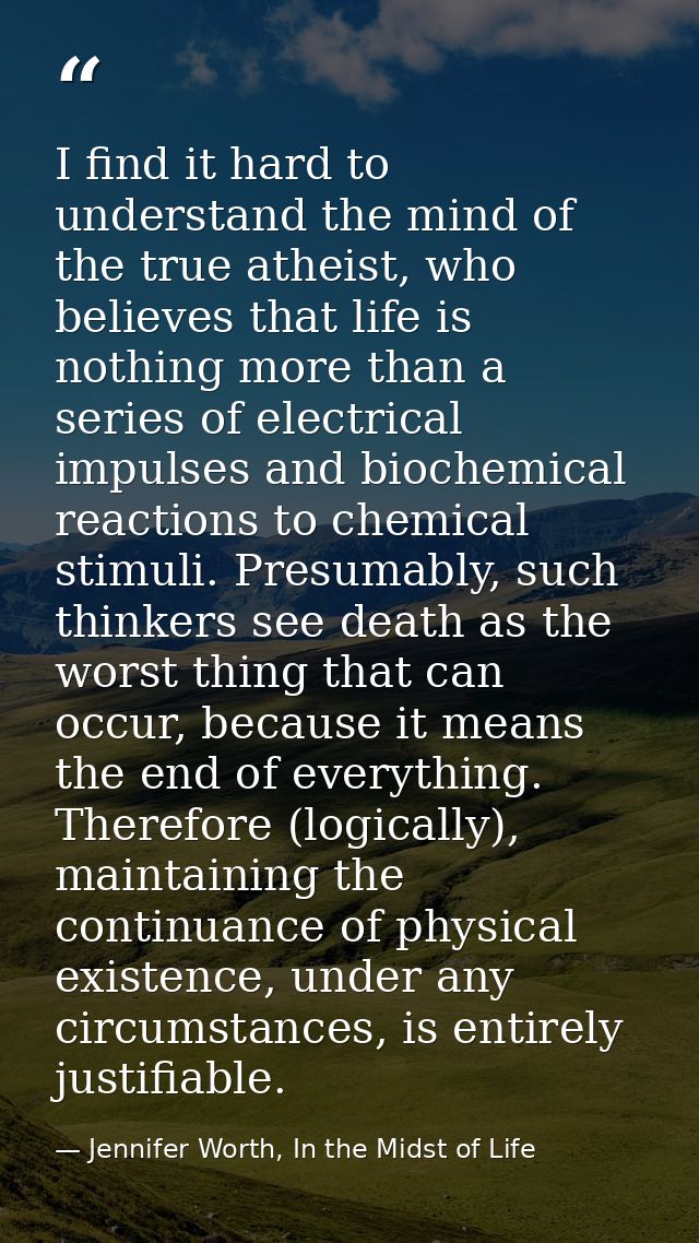 I find it hard to understand the mind of the true atheist, who believes that life is nothing more than a series of elect — Jennifer Worth, In the Midst of Life