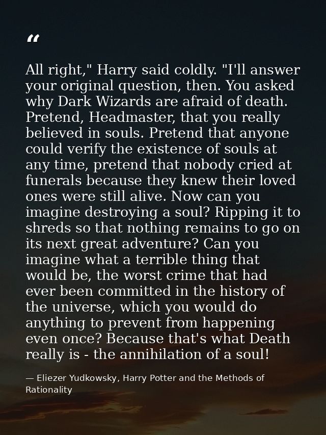 All right," Harry said coldly. "I'll answer your original question, then. You asked why Dark Wizards are afraid of death — Eliezer Yudkowsky, Harry Potter and the Methods of Rationality