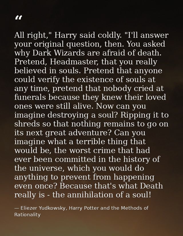 All right," Harry said coldly. "I'll answer your original question, then. You asked why Dark Wizards are afraid of death — Eliezer Yudkowsky, Harry Potter and the Methods of Rationality
