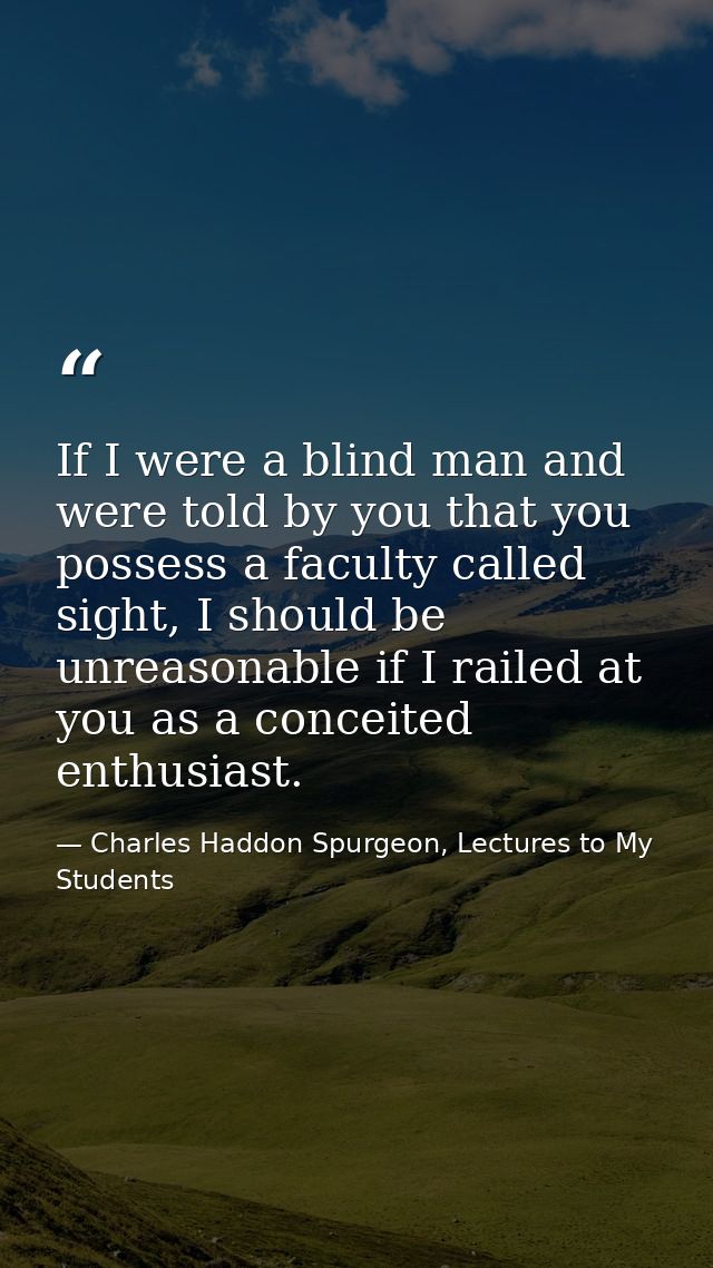 If I were a blind man and were told by you that you possess a faculty called sight, I should be unreasonable if I railed — Charles Haddon Spurgeon, Lectures to My Students