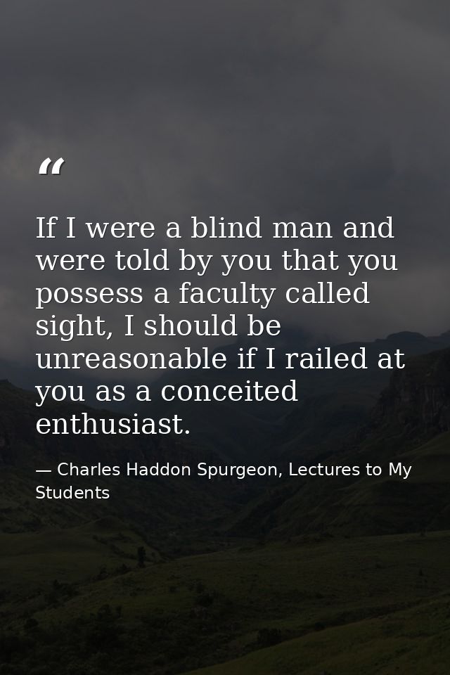 If I were a blind man and were told by you that you possess a faculty called sight, I should be unreasonable if I railed — Charles Haddon Spurgeon, Lectures to My Students