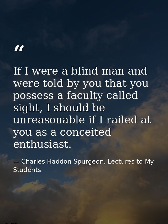 If I were a blind man and were told by you that you possess a faculty called sight, I should be unreasonable if I railed — Charles Haddon Spurgeon, Lectures to My Students