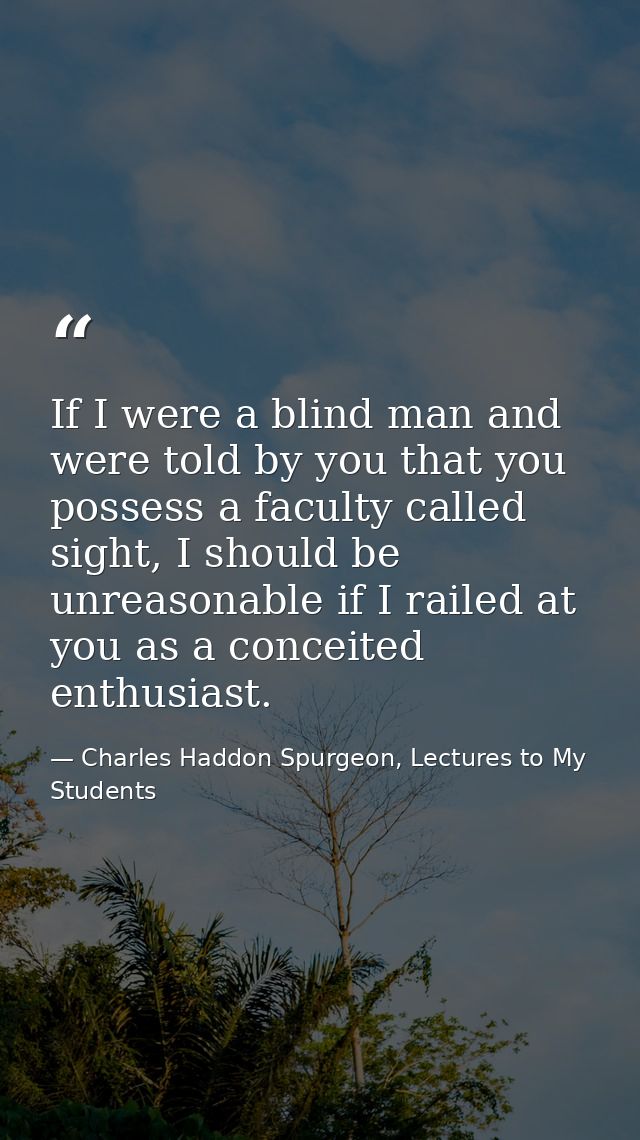 If I were a blind man and were told by you that you possess a faculty called sight, I should be unreasonable if I railed — Charles Haddon Spurgeon, Lectures to My Students