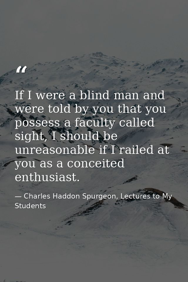If I were a blind man and were told by you that you possess a faculty called sight, I should be unreasonable if I railed — Charles Haddon Spurgeon, Lectures to My Students