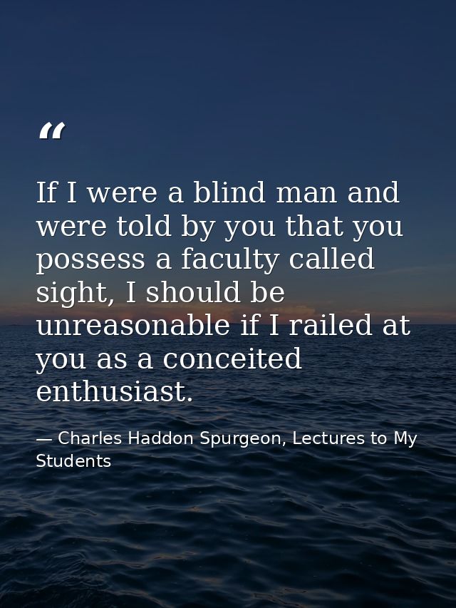 If I were a blind man and were told by you that you possess a faculty called sight, I should be unreasonable if I railed — Charles Haddon Spurgeon, Lectures to My Students