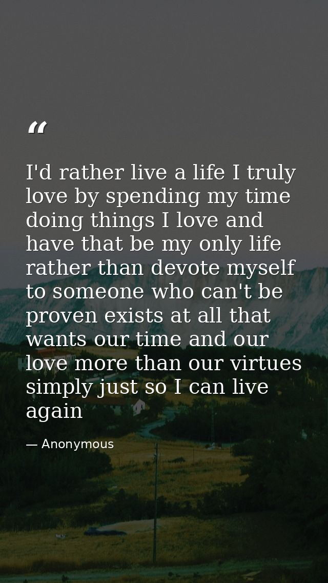 I'd rather live a life I truly love by spending my time doing things I love and have that be my only life rather than de — Anonymous