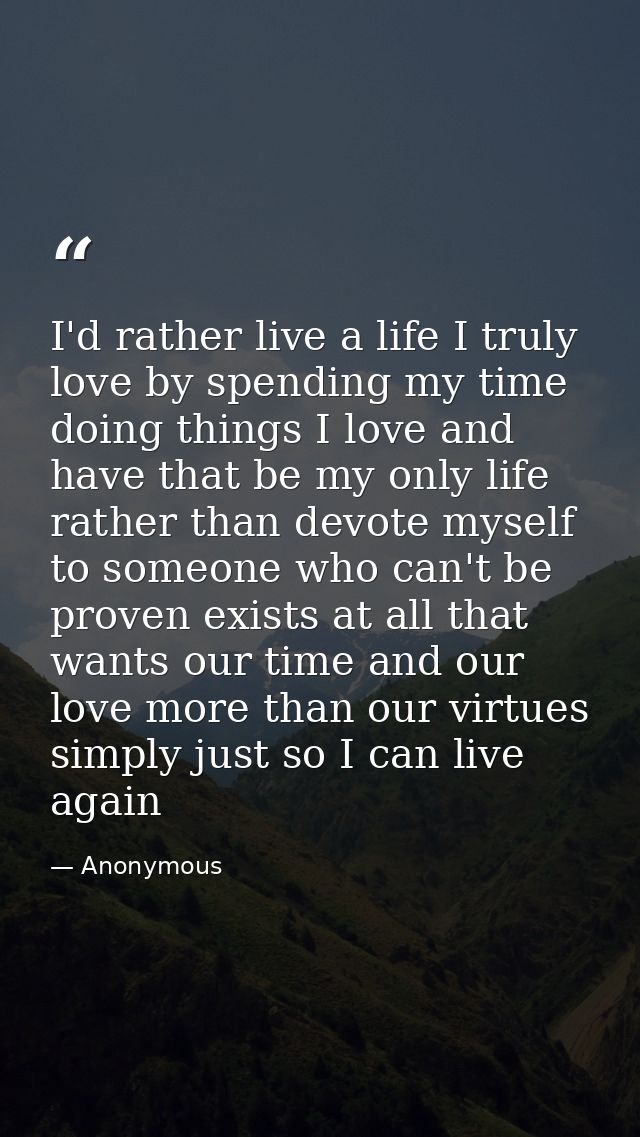 I'd rather live a life I truly love by spending my time doing things I love and have that be my only life rather than de — Anonymous