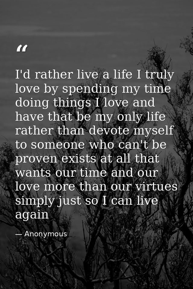 I'd rather live a life I truly love by spending my time doing things I love and have that be my only life rather than de — Anonymous