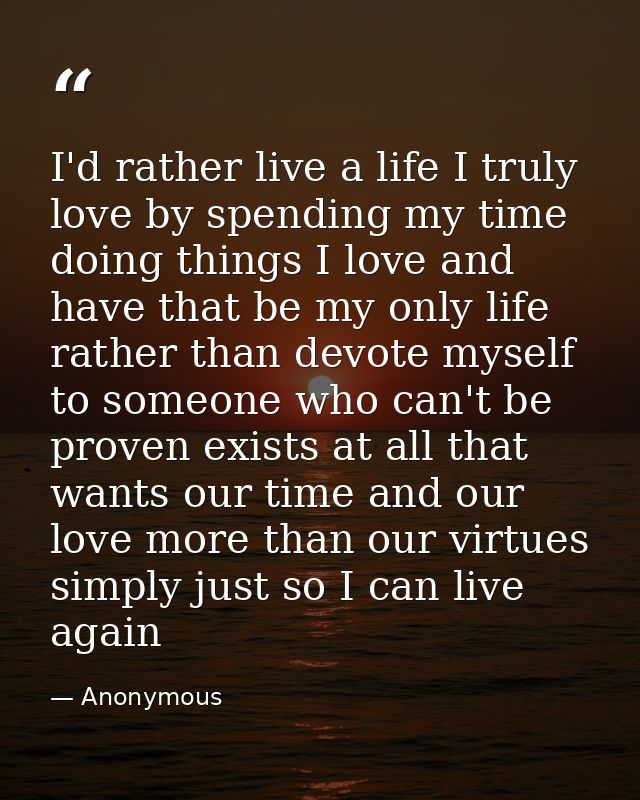 I'd rather live a life I truly love by spending my time doing things I love and have that be my only life rather than de — Anonymous