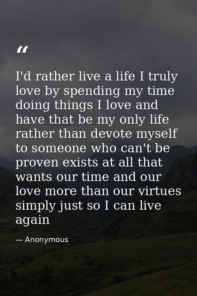I'd rather live a life I truly love by spending my time doing things I love and have that be my only life rather than de — Anonymous