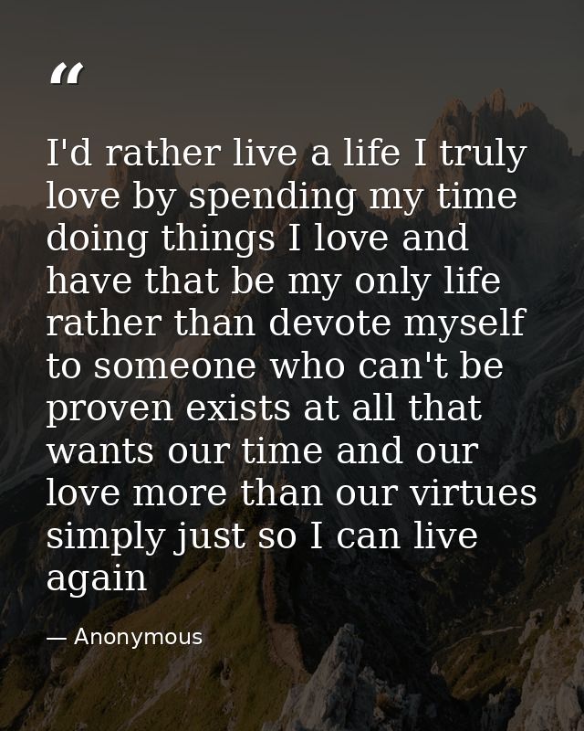 I'd rather live a life I truly love by spending my time doing things I love and have that be my only life rather than de — Anonymous