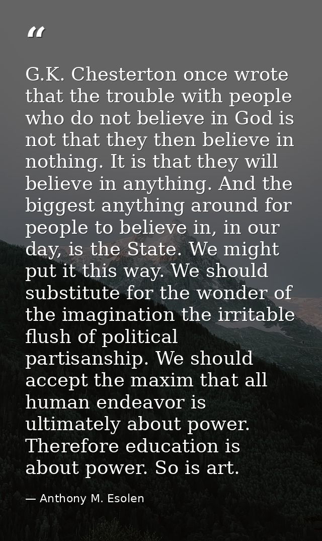 G.K. Chesterton once wrote that the trouble with people who do not believe in God is not that they then believe in nothi — Anthony M. Esolen