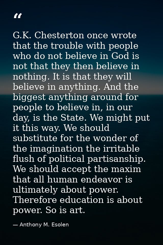 G.K. Chesterton once wrote that the trouble with people who do not believe in God is not that they then believe in nothi — Anthony M. Esolen