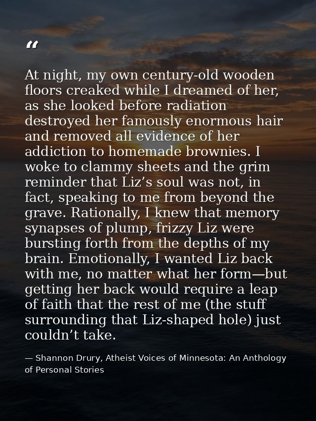 At night, my own century-old wooden floors creaked while I dreamed of her, as she looked before radiation destroyed her  — Shannon Drury, Atheist Voices of Minnesota: An Anthology of Personal Stories