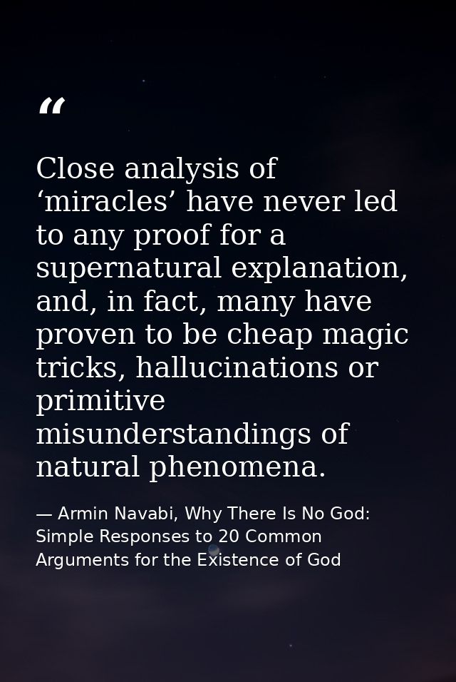 Close analysis of ‘miracles’ have never led to any proof for a supernatural explanation, and, in fact, many have proven  — Armin Navabi, Why There Is No God: Simple Responses to 20 Common Arguments for the Existence of God