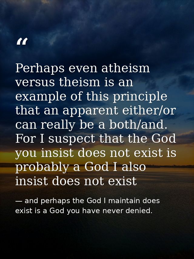 Perhaps even atheism versus theism is an example of this principle that an apparent either/or can really be a both/and.  — and perhaps the God I maintain does exist is a God you have never denied.