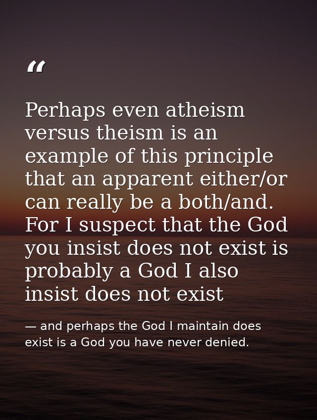 Perhaps even atheism versus theism is an example of this principle that an apparent either/or can really be a both/and.  — and perhaps the God I maintain does exist is a God you have never denied.
