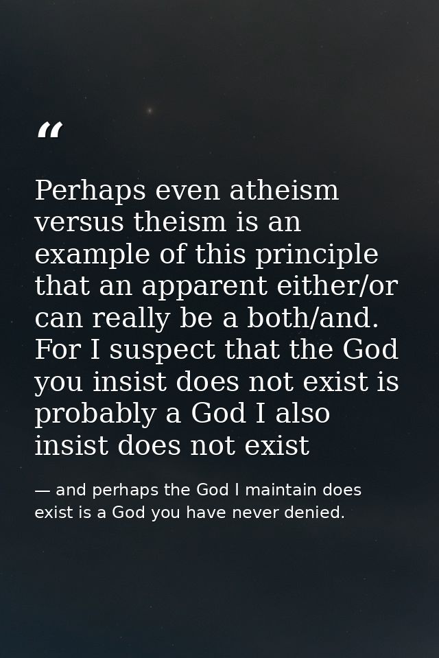 Perhaps even atheism versus theism is an example of this principle that an apparent either/or can really be a both/and.  — and perhaps the God I maintain does exist is a God you have never denied.