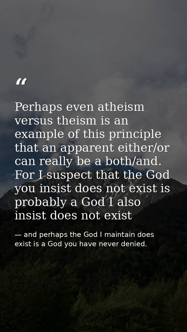 Perhaps even atheism versus theism is an example of this principle that an apparent either/or can really be a both/and.  — and perhaps the God I maintain does exist is a God you have never denied.