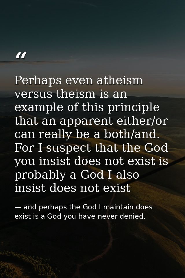 Perhaps even atheism versus theism is an example of this principle that an apparent either/or can really be a both/and.  — and perhaps the God I maintain does exist is a God you have never denied.