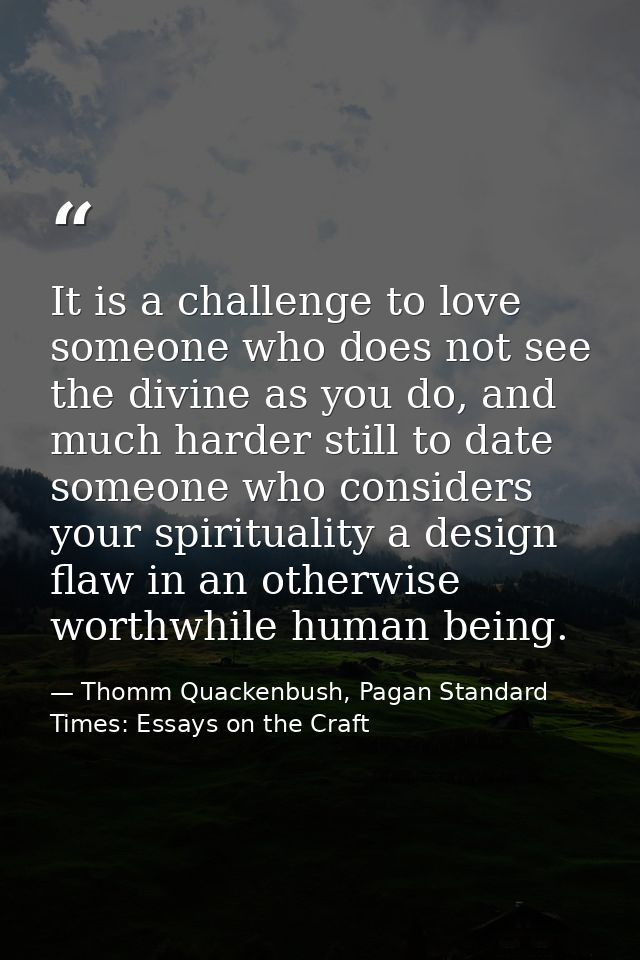 It is a challenge to love someone who does not see the divine as you do, and much harder still to date someone who consi — Thomm Quackenbush, Pagan Standard Times: Essays on the Craft