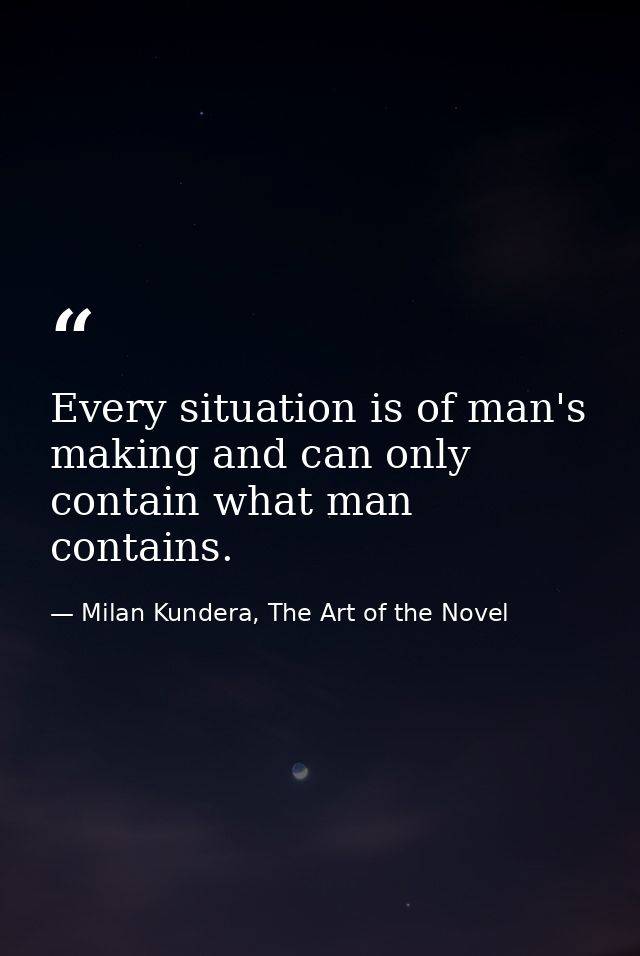 Every situation is of man's making and can only contain what man contains. — Milan Kundera, The Art of the Novel