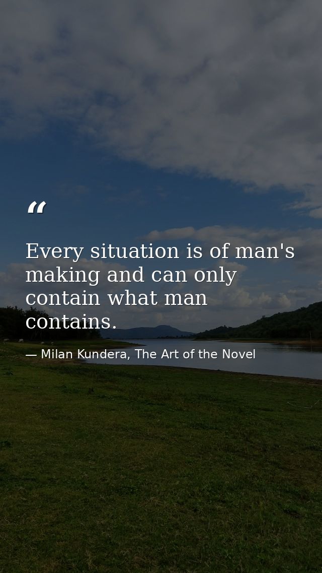 Every situation is of man's making and can only contain what man contains. — Milan Kundera, The Art of the Novel