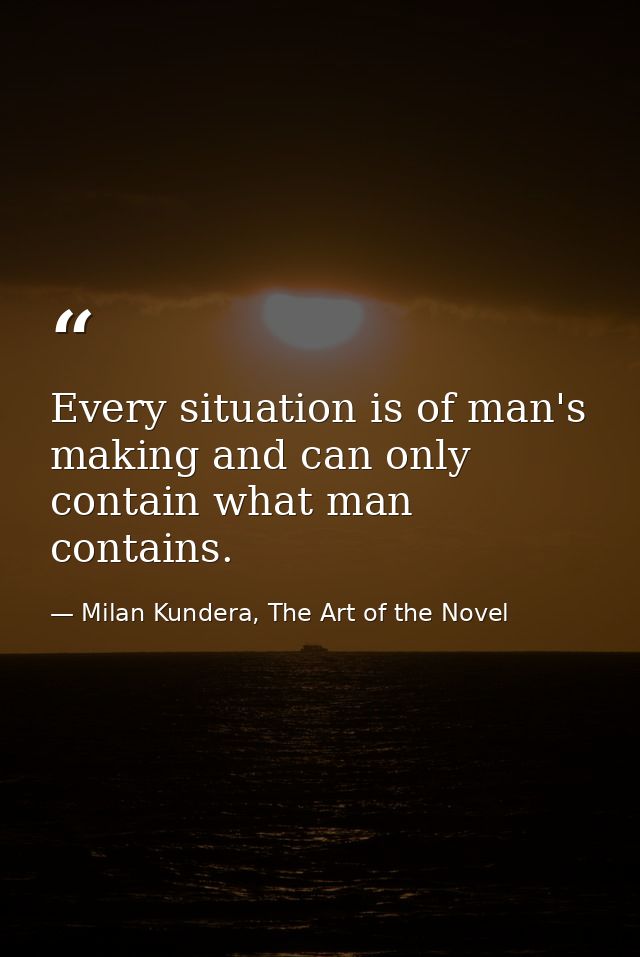 Every situation is of man's making and can only contain what man contains. — Milan Kundera, The Art of the Novel