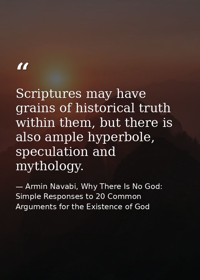 Scriptures may have grains of historical truth within them, but there is also ample hyperbole, speculation and mythology — Armin Navabi, Why There Is No God: Simple Responses to 20 Common Arguments for the Existence of God