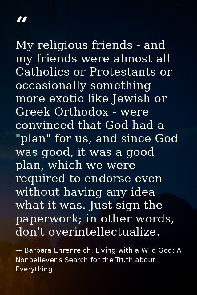 My religious friends - and my friends were almost all Catholics or Protestants or occasionally something more exotic lik — Barbara Ehrenreich, Living with a Wild God: A Nonbeliever's Search for the Truth about Everything
