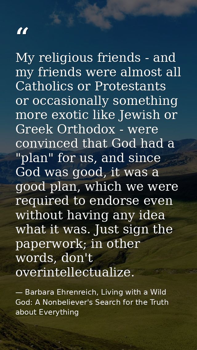 My religious friends - and my friends were almost all Catholics or Protestants or occasionally something more exotic lik — Barbara Ehrenreich, Living with a Wild God: A Nonbeliever's Search for the Truth about Everything