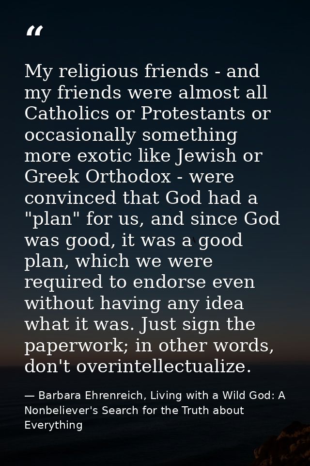 My religious friends - and my friends were almost all Catholics or Protestants or occasionally something more exotic lik — Barbara Ehrenreich, Living with a Wild God: A Nonbeliever's Search for the Truth about Everything