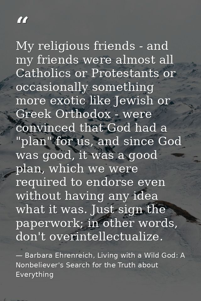 My religious friends - and my friends were almost all Catholics or Protestants or occasionally something more exotic lik — Barbara Ehrenreich, Living with a Wild God: A Nonbeliever's Search for the Truth about Everything