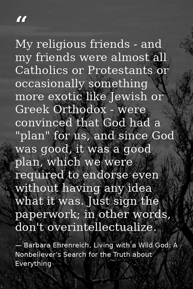 My religious friends - and my friends were almost all Catholics or Protestants or occasionally something more exotic lik — Barbara Ehrenreich, Living with a Wild God: A Nonbeliever's Search for the Truth about Everything