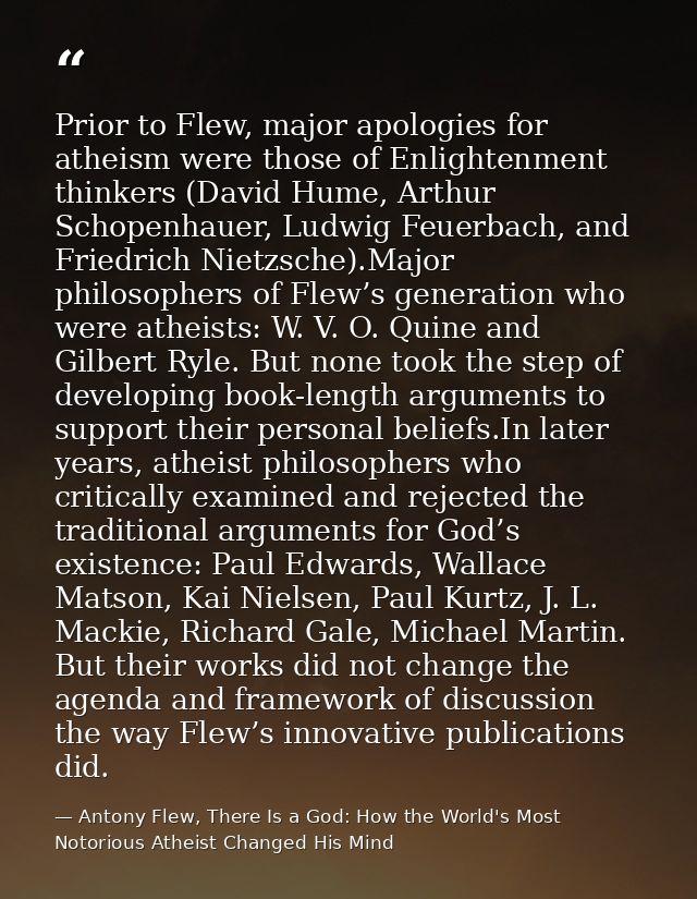 Prior to Flew, major apologies for atheism were those of Enlightenment thinkers (David Hume, Arthur Schopenhauer, Ludwig — Antony Flew, There Is a God: How the World's Most Notorious Atheist Changed His Mind