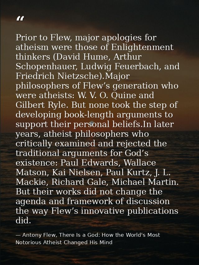 Prior to Flew, major apologies for atheism were those of Enlightenment thinkers (David Hume, Arthur Schopenhauer, Ludwig — Antony Flew, There Is a God: How the World's Most Notorious Atheist Changed His Mind