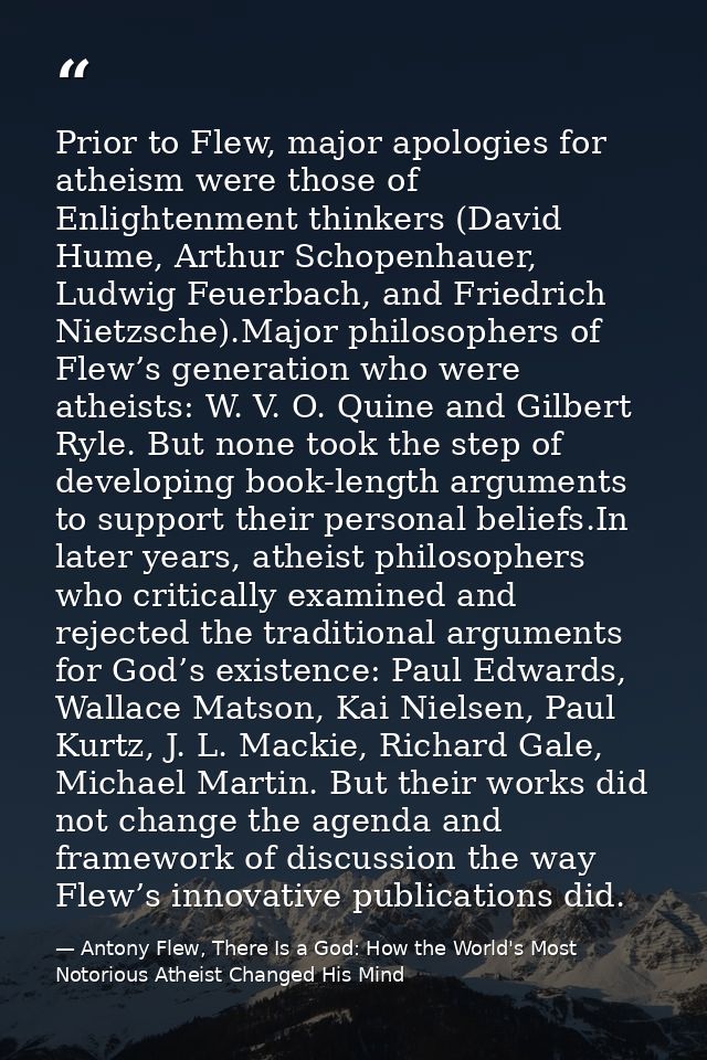 Prior to Flew, major apologies for atheism were those of Enlightenment thinkers (David Hume, Arthur Schopenhauer, Ludwig — Antony Flew, There Is a God: How the World's Most Notorious Atheist Changed His Mind