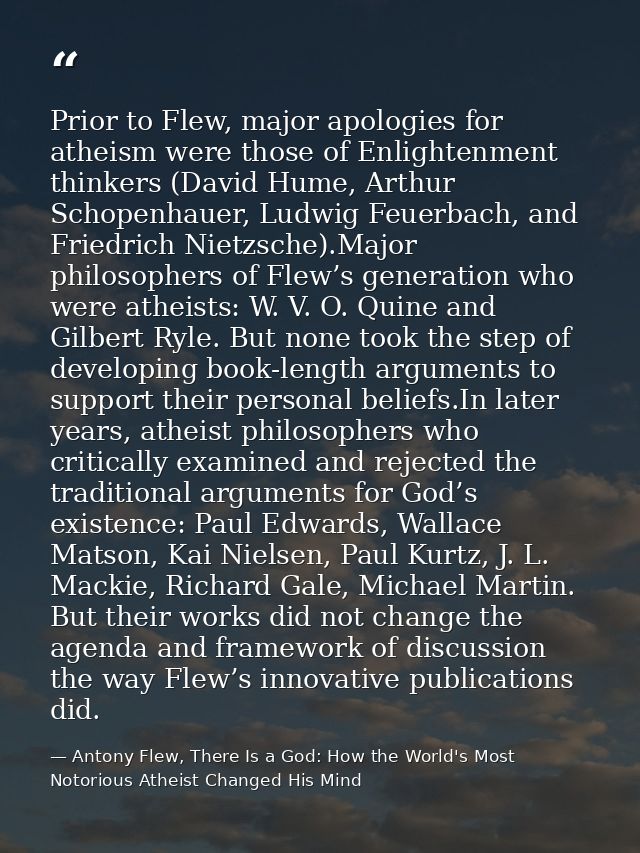Prior to Flew, major apologies for atheism were those of Enlightenment thinkers (David Hume, Arthur Schopenhauer, Ludwig — Antony Flew, There Is a God: How the World's Most Notorious Atheist Changed His Mind