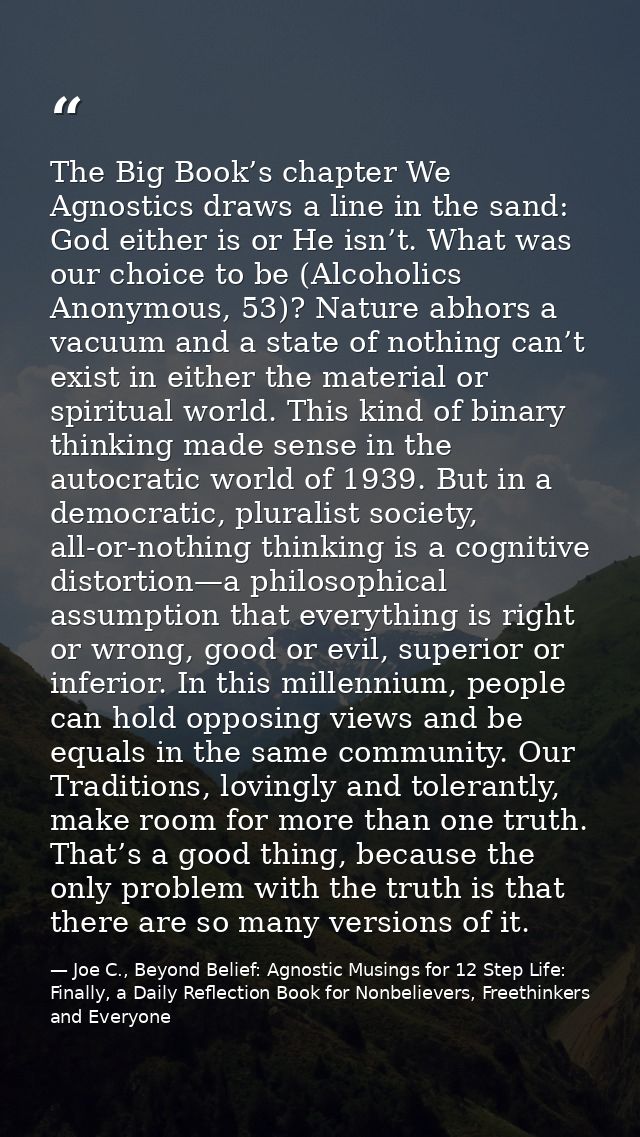 The Big Book’s chapter We Agnostics draws a line in the sand: God either is or He isn’t. What was our choice to be (Alco — Joe C., Beyond Belief: Agnostic Musings for 12 Step Life: Finally, a Daily Reflection Book for Nonbelievers, Freethinkers and Everyone