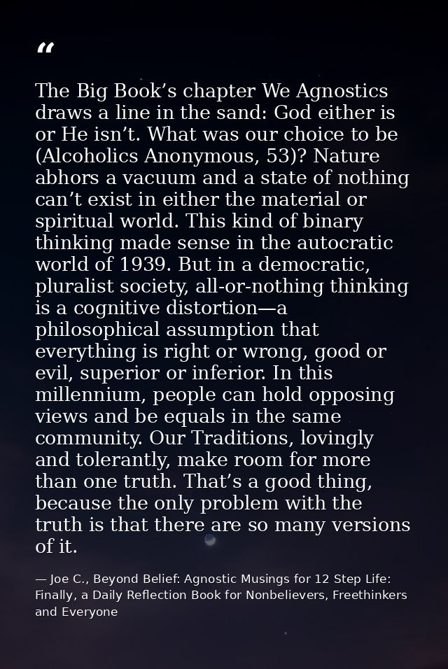 The Big Book’s chapter We Agnostics draws a line in the sand: God either is or He isn’t. What was our choice to be (Alco — Joe C., Beyond Belief: Agnostic Musings for 12 Step Life: Finally, a Daily Reflection Book for Nonbelievers, Freethinkers and Everyone