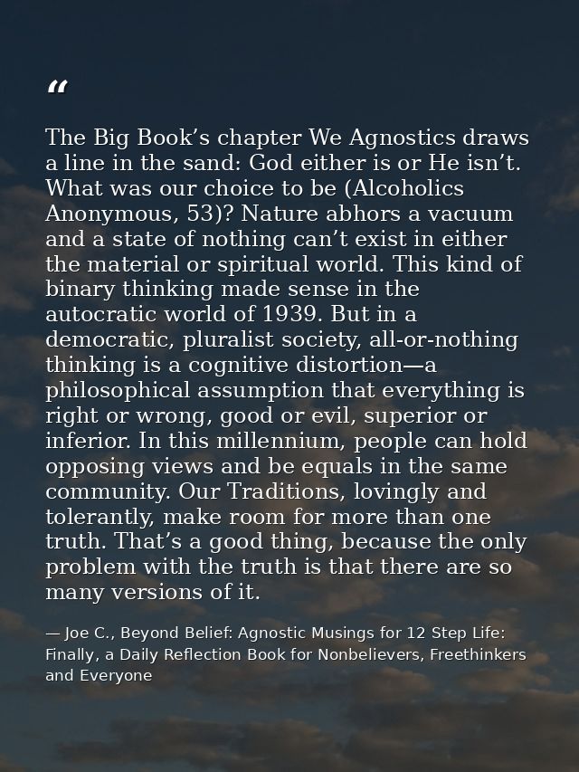 The Big Book’s chapter We Agnostics draws a line in the sand: God either is or He isn’t. What was our choice to be (Alco — Joe C., Beyond Belief: Agnostic Musings for 12 Step Life: Finally, a Daily Reflection Book for Nonbelievers, Freethinkers and Everyone