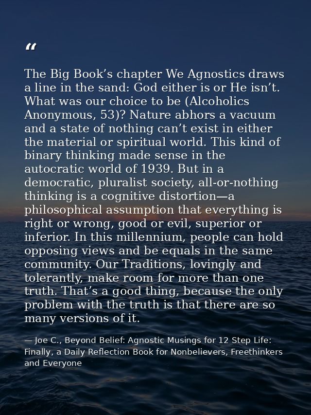 The Big Book’s chapter We Agnostics draws a line in the sand: God either is or He isn’t. What was our choice to be (Alco — Joe C., Beyond Belief: Agnostic Musings for 12 Step Life: Finally, a Daily Reflection Book for Nonbelievers, Freethinkers and Everyone
