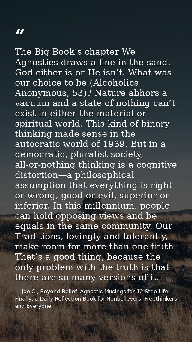 The Big Book’s chapter We Agnostics draws a line in the sand: God either is or He isn’t. What was our choice to be (Alco — Joe C., Beyond Belief: Agnostic Musings for 12 Step Life: Finally, a Daily Reflection Book for Nonbelievers, Freethinkers and Everyone