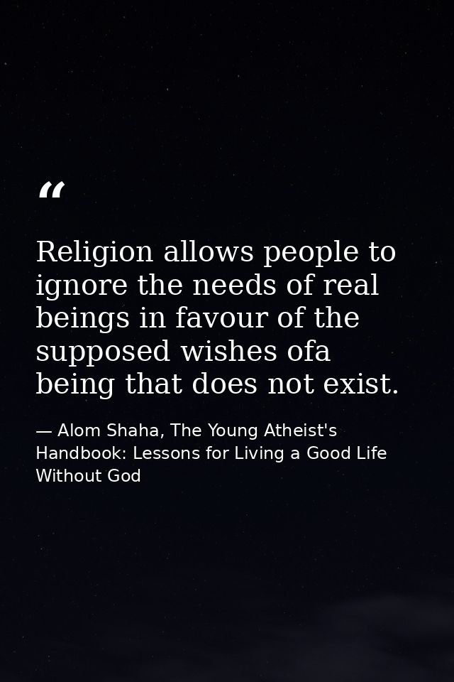 Religion allows people to ignore the needs of real beings in favour of the supposed wishes ofa being that does not exist — Alom Shaha, The Young Atheist's Handbook: Lessons for Living a Good Life Without God
