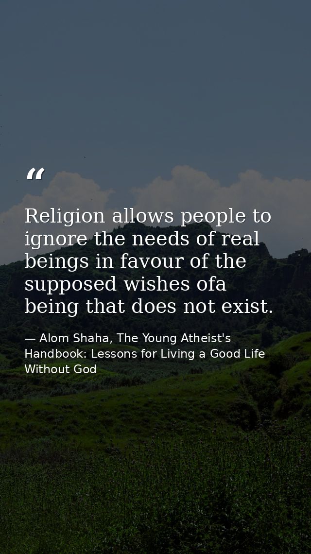 Religion allows people to ignore the needs of real beings in favour of the supposed wishes ofa being that does not exist — Alom Shaha, The Young Atheist's Handbook: Lessons for Living a Good Life Without God